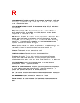 R
Ratio de apertura: Indica el porcentaje de personas que han abierto el email; cabe
destacar que este ratio sólo puede ser calculado en el caso de emails en formato
HTML y no en formato texto.
Ratio de bajas: Indica el porcentaje de personas que se han dado de baja de una
lista de correo.
Ratio de conversión: Indica el porcentaje de personas que han realizado una
acción positiva (compra, darse de alta en una lista de correo; es decir, adquirir
cualquiera de los servicios de un sitio).
RBL: Realtime Black List. Es una base de datos con dominios y direcciones IP que
realizan spam. Esta lista es consultada por muchos proveedores de acceso a
Internet (ISP), con el fin de bloquear los envíos procedentes de dichos dominios y
direcciones IP. El estar incluidos en esta lista es una vergüenza para muchas
empresas, pudiendo llevar al cierre del negocio.
Rebote: Término utilizado para definir la devolución de un email debido a algún error
a la hora de introducir los datos del destinatario, error del servidor, etc..
Receptor: Toda aquella persona que recibe un email.
Recipiente (recipient): Persona que recibe el correo electrónico.
Recolector de emails: Término dado a aquellos programas de software que
recorren la red en busca de direcciones de correo electrónico, las cuales son
utilizadas para realizar spam, o bien para vender dichas direcciones a los spammers.
Reenvío (fordward): Acción que consiste en enviar un mensaje de correo
electrónico a la persona o personas deseadas.
Reflector de correo electrónico: Programa que distribuye automáticamente todos
los emails llegados a una determinada dirección, a una serie de usuarios. Por
ejemplo, este programa se utiliza en las listas de distribución.
RFC 822: Formato estándar utilizado para las cabeceras de los correos electrónicos.
Rich-media email: Correo electrónico en formato audio y video.
Rogue: Proveedor de acceso a Internet (ISP) que permite a sus clientes realizar
spam.
 
