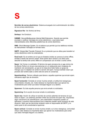 S
Servidor de correo electrónico: Sistema encargado de la administración de tráfico
de los correos electrónicos.
Signature file: Ver Archivo de firma.
Smileys: Ver Emoticon.
S/MIME: Secure/Multipurpose Internet Mail Extensions. Soporte que permite
encriptar o codificar mensajes de correo electrónico, y que estos sean
intercambiados entre diferentes plataformas de correo electrónico.
SMS: Short Message System. Es el sistema que permite que los teléfonos móviles
se intercambien mensajes en formato texto.
SMTP: Simple Mail Transfer Protocol. Es un protocolo que se utiliza para transferir el
correo electrónico entre los ordenadores.
Snail mail: Es el nombre con el que en Estados Unidos se conoce al correo offline,
enviado a través del servicio postal. Snail quiere decir caracol y se utiliza para
describir la lentitud del correo offline en comparación con el email o correo online.
Spam: Ver Correo no solicitado. El término de spam proviene de un gag cómico de
los Monty Python en el que unas personas en un restaurante eran incapaces de
mantener una conversación, ya que en la mesa de al lado había un grupo de
Vikingos que no dejaban de cantar la canción del spam. Aunque también dicen que
proviene del nombre dado a cierto bote de carne en conservas.
Spamhandling: Término utilizado para llamar a aquellos spammer que envían spam.
solicitando algún tipo de donación.
Spam horizontal: Consiste en enviar muchos emails a multitud de newsgroups,
comunidades virtuales, etc. Cabe destacar la importante labor que ejercen los
moderadores para evitar que estos mensajes lleguen a su destino.
Spammer: Es toda aquella persona que envía emails no solicitados.
Spamming: Es la acción de enviar emails no solicitados.
Spam rely: Acción de utilizar el servidor de correos salientes de terceros sin que
estos lo sepan. Los sistemas permiten inhibir las acciones de spam rely, requiriendo
algún mecanismo de autentificación, pero webmasters inexpertos pueden no
aplicarlos y usuarios inescrupulosos que lo detecten pueden sacar provecho de esta
situación, dado que las denuncias recaerán sobre el responsable del SMTP y no
sobre quien le dé conectividad al spammer.
Spam vertical: Consiste en enviar muchos emails a un único newsgroup, comunidad
virtual. Cabe destacar la importante labor que ejercen los moderadores para evitar
que estos mensajes lleguen a su destino.
 