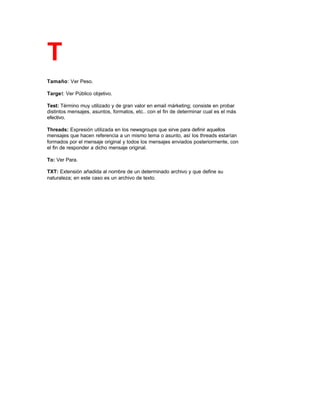 T
Tamaño: Ver Peso.
Target: Ver Público objetivo.
Test: Término muy utilizado y de gran valor en email márketing; consiste en probar
distintos mensajes, asuntos, formatos, etc.. con el fin de determinar cual es el más
efectivo.
Threads: Expresión utilizada en los newsgroups que sirve para definir aquellos
mensajes que hacen referencia a un mismo tema o asunto, así los threads estarían
formados por el mensaje original y todos los mensajes enviados posteriormente, con
el fin de responder a dicho mensaje original.
To: Ver Para.
TXT: Extensión añadida al nombre de un determinado archivo y que define su
naturaleza; en este caso es un archivo de texto.
 