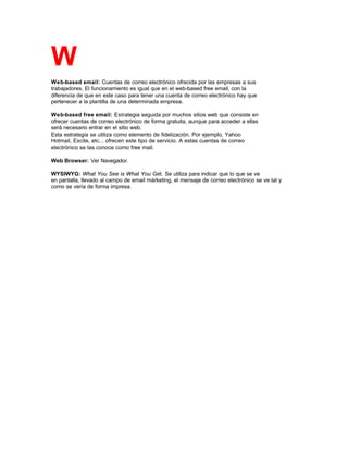 W
Web-based email: Cuentas de correo electrónico ofrecida por las empresas a sus
trabajadores. El funcionamiento es igual que en el web-based free email, con la
diferencia de que en este caso para tener una cuenta de correo electrónico hay que
pertenecer a la plantilla de una determinada empresa.
Web-based free email: Estrategia seguida por muchos sitios web que consiste en
ofrecer cuentas de correo electrónico de forma gratuita, aunque para acceder a ellas
será necesario entrar en el sitio web.
Esta estrategia se utiliza como elemento de fidelización. Por ejemplo, Yahoo
Hotmail, Excite, etc... ofrecen este tipo de servicio. A estas cuentas de correo
electrónico se las conoce como free mail.
Web Browser: Ver Navegador.
WYSIWYG: What You See is What You Get. Se utiliza para indicar que lo que se ve
en pantalla, llevado al campo de email márketing, el mensaje de correo electrónico se ve tal y
como se vería de forma impresa.
 