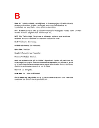B
Base 64: También conocido como 64 base; es un sistema de codificación utilizado
para convertir archivos binarios a un formato seguro, con la finalidad de ser
transportado con seguridad, a través del correo electrónico.
Base de datos: Serie de datos que se almacenan con el fin de poder acceder a ellos y realizar
distintas acciones (segmentarlos, relacionarlos, etc..)
BCC: Blind Carbón Copy. Campo que se utiliza para enviar un email a distintas
personas, sin conocimiento de los receptores titulares del email.
Body: Ver Cuerpo del mensaje.
Boletín electrónico: Ver Newsletter.
Bozo filter: Ver Filtro.
Boletín informativo: Ver Newsletter.
Bounce: Ver Rebote del email.
Bozo list: Nombre con el que se conoce a aquella lista formada por direcciones de
correo electrónico que un usuario previamente ha bloqueado, con el fin de no recibir
en el buzón de entrada mensajes procedentes de determinadas direcciones. Dichas
direcciones se bloquean mediante el uso de filtros.
Browser: Ver Navegador.
Bulk mail: Ver Correo no solicitado.
Buzón de correo electrónico: Lugar virtual donde se almacenan todos los emails
enviados a una dirección de correo electrónico.
 