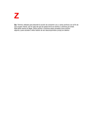 Z
Zip: Término utilizado para describir la acción de comprimir uno o varios archivos con el fin de
que ocupen menos, así en caso de que se quiera enviar el archivo o archivos por email,
éste tarde menos en llegar. Dicho archivo o archivos serán enviados como archivo
adjunto y para acceder a ellos habrán de ser descomprimidos (unzip) en destino
 