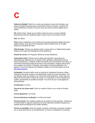 C
Cabecera (header): Parte de un email que precede al cuerpo del mensaje y que
indica al receptor del email quien le envía dicho email (su nombre y dirección de
correo electrónico), la fecha, la hora de envío así como el camino seguido por el
mismo.
CC: Carbon Copy. Campo que se utiliza cuando se envía un email a distintas
personas para que los receptores sepan a quien más se ha enviado el email.
Cita: Ver Quote.
Click: Acción mediante la cual el hipervínculo situado justamente debajo del cursor
queda activado; para ello se ha de presionar sobre el hipervínculo con el botón
situado a la izquierda del ratón.
Click through: Término que significa pulsar o hacer click en un determinado enlace
situado en el cuerpo del mensaje del correo electrónico.
Cliente de correo: Ver Programa Cliente de Correo Electrónico
Comunidad virtual: Término que se utiliza para describir a aquel grupo de
internautas que motivados por un interés común participan activamente en foros,
listas de distribución y cualquier medio que permita una comunicación entre ellos. La
comunidad virtual forma parte de las tres C’s tan importante y básicas para el éxito
de un negocio en Internet : Contenido, Comunidad y Comercio electrónico. Por
ejemplo, una de las mayores comunidades virtuales en el mundo hispano es la de
http://www.ictnet.es
Contraseña: Se podría definir como el conjunto de caracteres (números y letras)
necesarios para tener acceso a una determinada cuenta de correo electrónico. Así
por ejemplo, antes de acceder a una cuenta de correo electrónico, el sitio web que
ofrece tal servicio pide el nombre de usuario y la contraseña, la cual al escribirla se
codifica, apareciendo en pantalla el carácter * con el fin de que no sea legible por
otras personas..
Contribución: Ver Post.
Correo de voz (voice mail): Como su nombre lo indica, es un email en formato
audio.
Correo electrónico: Ver Email.
Correo electrónico multimedia: Ver Rich-mail email.
Correo entrante: Son aquellos emails que se reciben de otras personas. También es
el nombre dado en algunos programas de correo electrónico (Outlook Express) a la
carpeta donde se almacenan los emails recibidos.
Correo no solicitado: Email de carácter comercial, informativo o personal, enviado a
una o varias personas sin su consentimiento. El correo no solicitado es el enemigo
 