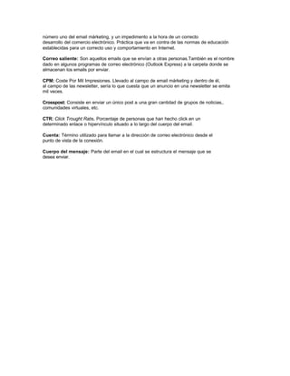 número uno del email márketing, y un impedimento a la hora de un correcto
desarrollo del comercio electrónico. Práctica que va en contra de las normas de educación
establecidas para un correcto uso y comportamiento en Internet.
Correo saliente: Son aquellos emails que se envían a otras personas.También es el nombre
dado en algunos programas de correo electrónico (Outlook Express) a la carpeta donde se
almacenan los emails por enviar.
CPM: Coste Por Mil Impresiones. Llevado al campo de email márketing y dentro de él,
al campo de las newsletter, sería lo que cuesta que un anuncio en una newsletter se emita
mil veces.
Crosspost: Consiste en enviar un único post a una gran cantidad de grupos de noticias,.
comunidades virtuales, etc.
CTR: Click Trought Rate. Porcentaje de personas que han hecho click en un
determinado enlace o hipervínculo situado a lo largo del cuerpo del email.
Cuenta: Término utilizado para llamar a la dirección de correo electrónico desde el
punto de vista de la conexión.
Cuerpo del mensaje: Parte del email en el cual se estructura el mensaje que se
desea enviar.
 