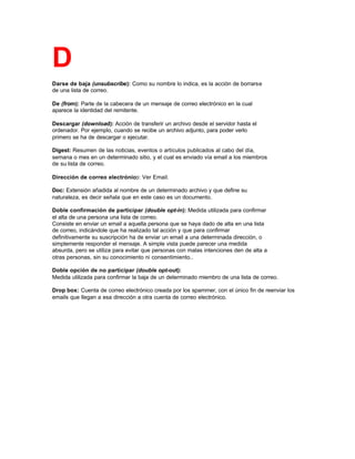 D
Darse de baja (unsubscribe): Como su nombre lo indica, es la acción de borrarse
de una lista de correo.
De (from): Parte de la cabecera de un mensaje de correo electrónico en la cual
aparece la identidad del remitente.
Descargar (download): Acción de transferir un archivo desde el servidor hasta el
ordenador. Por ejemplo, cuando se recibe un archivo adjunto, para poder verlo
primero se ha de descargar o ejecutar.
Digest: Resumen de las noticias, eventos o artículos publicados al cabo del día,
semana o mes en un determinado sitio, y el cual es enviado vía email a los miembros
de su lista de correo.
Dirección de correo electrónico: Ver Email.
Doc: Extensión añadida al nombre de un determinado archivo y que define su
naturaleza, es decir señala que en este caso es un documento.
Doble confirmación de participar (double opt-in): Medida utilizada para confirmar
el alta de una persona una lista de correo.
Consiste en enviar un email a aquella persona que se haya dado de alta en una lista
de correo, indicándole que ha realizado tal acción y que para confirmar
definitivamente su suscripción ha de enviar un email a una determinada dirección, o
simplemente responder el mensaje. A simple vista puede parecer una medida
absurda, pero se utiliza para evitar que personas con malas intenciones den de alta a
otras personas, sin su conocimiento ni consentimiento..
Doble opción de no participar (double opt-out):
Medida utilizada para confirmar la baja de un determinado miembro de una lista de correo.
Drop box: Cuenta de correo electrónico creada por los spammer, con el único fin de reenviar los
emails que llegan a esa dirección a otra cuenta de correo electrónico.
 
