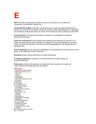 E
ECP: Excesive Cross-posting. Consiste en enviar el mismo post a una multitud de
newsgroups, comunidades virtuales, etc
E-mail (Electronic Mail): Aplicación que permite enviar y recibir mensajes electrónicos por
Internet y que consta de tres partes: nombre de usuario, arroba (representada por el signo @) y
los nombres de dominio del servidor de correo. Fue inventado por Ray Tomlinson en el año l971.
E-mail anónimo: Es aquel email recibido o enviado en cuya cabecera no aparece la
identidad del remitente.
E-mail de confirmación: Email enviado para confirmar que el email que ha enviado a una
determinada dirección de correo electrónico ha llegado. En el mundo anglosajón al acuse de
recibo o email de confirmación se le conoce como acknowledgement y se representa por la
abreviatura ack.
E-mail márketing: Son las acciones y estrategias de mercadotecnia a través de la red, que se
llevan a cabo utilizando el correo electrónico.
E-mailing: Enviar correos electrónicos con fines comerciales.
E- mailing corporativo: Cuando en un email comercial se incluyen ofertas de
empresas diferentes.
Emoticones: Conjunto de caracteres con significado que, situados en el cuerpo del
email, pretenden transmitir algún tipo de emoción.
EMOTICONES
:-) Felicidad, sorpresa, sonrisa.
:-D Me muero de risa. ¡Ja, ja!
:'-) Muy feliz.
:-( Triste.
:'-( Muy triste.
:-O Asombrado.
;-) Sarcástico, guiñando un ojo.
:-Q Fumador.
8-x Besucón.
8-) Con gafas.
B-) Con gafas de Sol.
:-d Sacando la lengua.
:- { Con bigote.
:-{} Con los labios pintados.
:-@ Gritando.
P-) Guiñando un ojo
:'( Llorando.
>:-[ Enojado
|-O Bostezando.
:-D Riéndose a carcajadas
:-I Indiferente.
:-& Con la lengua atada.
O:-) Soy un santo.
:-$ Hablando de dinero.
d:-) Con una gorra
:-/ Escéptico. No me lo creo.
:-0 No gritar.
@= A favor de la guerra nuclear.
@--->--- Una flor
 