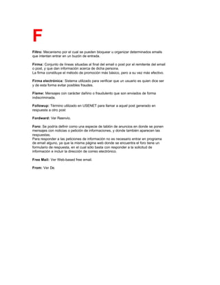 F
Filtro: Mecanismo por el cual se pueden bloquear u organizar determinados emails
que intentan entrar en un buzón de entrada.
Firma: Conjunto de líneas situadas al final del email o post por el remitente del email
o post, y que dan información acerca de dicha persona.
La firma constituye el método de promoción más básico, pero a su vez más efectivo.
Firma electrónica: Sistema utilizado para verificar que un usuario es quien dice ser
y de esta forma evitar posibles fraudes.
Flame: Mensajes con carácter dañino o fraudulento que son enviados de forma
indiscriminada.
Followup: Término utilizado en USENET para llamar a aquel post generado en
respuesta a otro post
Fordward: Ver Reenvío.
Foro: Se podría definir como una especie de tablón de anuncios en donde se ponen
mensajes con noticias o petición de informaciones, y donde también aparecen las
respuestas.
Para responder a las peticiones de información no es necesario entrar en programa
de email alguno, ya que la misma página web donde se encuentra el foro tiene un
formulario de respuesta, en el cual sólo basta con responder a la solicitud de
información e incluir la dirección de correo electrónico.
Free Mail: Ver Web-based free email.
From: Ver De.
 