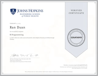 FEBRUARY 12, 2015
Ran Duan
R Programming
a 4 week online non-credit course authorized by Johns Hopkins University and offered through
Coursera
has successfully completed
Jeff Leek, PhD; Roger Peng, PhD; Brian Caffo, PhD
Department of Biostatistics
Johns Hopkins Bloomberg School of Public Health
Verify at coursera.org/verify/Q4XUZUU5U6
Coursera has confirmed the identity of this individual and
their participation in the course.
This certificate does not confer academic credit toward a degree or official status at the Johns Hopkins University.
 