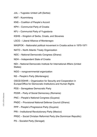 CEUeTDCollection
JUL – Yugoslav United Left (Serbia)
KMT - Kuomintang
KNS – Coalition of People’s Accord
KPH – Communist Party of Croatia
KPJ – Communist Party of Yugoslavia
KSHS – Kingdom of Serbs, Croats, and Slovenes
LSCG – Liberal Alliance of Montenegro
MASPOK – Nationalist political movement in Croatia active in 1970-1971
NATO – North Atlantic Treaty Organization
NDC – National Democratic Congress (Ghana)
NDH – Independent State of Croatia
NDI – National Democratic Institute for International Affairs (United
States)
NGO – nongovernmental organization
NS – People’s Party (Montenegro)
OSCE/ODIHR – Organization for Security and Cooperation in
Europe/Office for Democratic Institutions and Human Rights
PDS – Senegalese Democratic Party
PDSR – Party of Social Democracy (Romania)
PNC – People’s National Congress (Guyana)
PNDC – Provisional National Defense Council (Ghana)
PPP – People’s Progressive Party (Guyana)
PRI – Institutional Revolutionary Party (Mexico)
PRSC – Social Christian Reformist Party (the Dominican Republic)
PS – Socialist Party (Senegal)
 