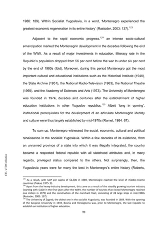 CEUeTDCollection
1986: 189). Within Socialist Yugoslavia, in a word, ‘Montenegro experienced the
greatest economic regeneration in its entire history’ (Rastoder, 2003: 137).123
Adjacent to the rapid economic progress,124
an intense socio-cultural
emancipation marked the Montenegrin development in the decades following the end
of the WWII. As a result of major investments in education, illiteracy rate in the
Republic’s population dropped from 56 per cent before the war to under six per cent
by the end of 1980s (Ibid). Moreover, during this period Montenegro got the most
important cultural and educational institutions such as the Historical Institute (1948),
the State Archive (1951), the National Radio-Television (1963), the National Theatre
(1969), and the Academy of Sciences and Arts (1973). The University of Montenegro
was founded in 1974, decades and centuries after the establishment of higher
education institutions in other Yugoslav republics.125
Albeit ‘long in coming’,
institutional prerequisites for the development of an articulate Montenegrin identity
and culture were thus largely established by mid-1970s (Ramet, 1984: 67).
To sum up, Montenegro witnessed the social, economic, cultural and political
renaissance in the socialist Yugoslavia. Within a few decades of its existence, from
an unnamed province of a state into which it was illegally integrated, the country
became a respected federal republic with all statehood attributes and, in many
regards, privileged status compared to the others. Not surprisingly, then, the
Yugoslavia years were for many the best in Montenegro’s entire history (Roberts,
123
As a result, with GDP per capita of $2,300 in 1989, Montenegro reached the level of middle-income
countries (Praksa, 1975: 9).
124
Apart from the heavy-industry development, this came as a result of the steadily growing tourism industry
(starting with 5,000 in the first years after the WWII, the number of tourists that visited Montenegro reached
one million in 1979) and the construction of the merchant fleet, consisting of 28 large ships in mid-1980s
(Rastoder, 2003: 137).
125
The University of Zagreb, the oldest one in the socialist Yugoslavia, was founded in 1669. With the opening
of the Sarajevo University in 1949, Bosnia and Herzegovina was, prior to Montenegro, the last republic to
establish an institution of higher education.
99
 