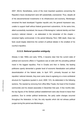 CEUeTDCollection
2007: 393-4). Nonetheless, some of the most important questions concerning the
Republic’s future development were left substantially unanswered. Thus, despite all
of the abovementioned investments in its infrastructure and economy, Montenegro
remained the least developed Yugoslav republic and, the general impression was,
unable to support itself without federal government subventions. At the same time,
albeit successfully neutralized, the issues of Montenegrins’ national identity and their
country’s national interest – as elaborated in the remainder of this chapter –
remained highly controversial. In the period following Tito’s 1980 death, these two
facts would largely determine the content of political debate in the smallest of his
country’s republics.
3.2.2.2. National question ambiguity
Already in late 1960s and early 1970s, it became clear that the current state of
political and economic affairs in Yugoslavia was at odds with the prevailing political
mood in the biggest republics. First in Croatia and then in Serbia, the leading
politicians openly demanded a greater level of economic liberalization and political
decentralization of the federal state. In April 1971, primarily focused on their
republics’ national interests, they even came close to agreeing on a more confederal
structure for Yugoslavia (quoted in Jović, 2009: 131). As elaborated in the following
sections, Tito reacted by removing from office Mika Tripalo, the head of the Croatian
communists and his closest associates in December that year. A few months later,
the key figures of the Serbian political establishment were also forced to leave their
positions. Due to similar political tendencies, the party cadre changes occurred
throughout the federation. In fact, the only republic which did not witness political
purges during this period was Montenegro.
100
 