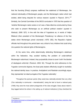 CEUeTDCollection
that the founding [Party] congress reaffirmed the statehood of Montenegro, the
national individuality of Montenegrin people, and the Montenegrin nation which had
existed, albeit being disputed for various reasons’ (quoted in Papović, 2011).127
Similarly, the Central Committee of the SKCG concluded in 1970 that the question of
’whether Montenegrin nation exists or not’ was a ‘false dilemma constructed by those
who seek to present Montenegro as an artificial political creation’ (quoted in
Radonjić, 2006: 527). In line with the idea of Yugoslavia as, in words of Veljko
Milatović (then president of the Montenegrin Presidency) ‘an alliance of the free
states which Montenegro joined voluntarily’ (1975: 262), the Republic’s highest
officials had throughout this period been very critical of any initiative that could bring
into question the national rights of Montenegrins.
At the same time, while determinedly defending Montenegro’s statehood
within the federation, they avoided tackling the problem of under-defined
Montenegrin nationhood. Instead, they purposefully chose to cover it with ‘the blanket
of ideological uniformity’ (Pavlović, 2003: 92). Through the strict adherence to the
Yugoslav communist dogmas, the local party leaders effectively sought to neutralize
the national identity issue. In practice, Andrijašević and Rastoder accordingly argue,
they represented ‘an ideal surrogate of the Yugoslav nationality’:
‘Throughout the post-war period, [they were] less nationally-oriented than any other
(“Our nationality is communist – internationalist”), being the last to found a national party
(1948); they were the most ardent protagonists of the class struggle (“class above nation”);
they lagged behind the others in the setting up of national institutions [;] they cherished the
127
Available at:
http://www.montenegrina.net/pages/pages1/istorija/cg_u_2_svj_ratu/politicka_misao_blaza_jovanovica_drag
utin_papovic.html.
102
 