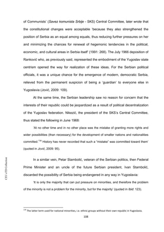 CEUeTDCollection
of Communists’ (Savez komunista Srbije - SKS) Central Committee, later wrote that
the constitutional changes were acceptable ‘because they also strengthened the
position of Serbia as an equal among equals, thus reducing further pressures on her
and minimizing the chances for renewal of hegemonic tendencies in the political,
economic, and cultural areas in Serbia itself’ (1991: 268). The July 1966 deposition of
Ranković who, as previously said, represented the embodiment of the Yugoslav state
centrism opened the way for realization of these ideas. For the Serbian political
officials, it was a unique chance for the emergence of modern, democratic Serbia,
relieved from the permanent suspicion of being a ‘guardian’ to everyone else in
Yugoslavia (Jović, 2009: 109).
At the same time, the Serbian leadership saw no reason for concern that the
interests of their republic could be jeopardized as a result of political decentralization
of the Yugoslav federation. Nikezić, the president of the SKS’s Central Committee,
thus stated the following in June 1968:
‘At no other time and in no other place was the mistake of granting more rights and
wider possibilities (than necessary) for the development of smaller nations and nationalities
committed.134
History has never recorded that such a “mistake” was committed toward them’
(quoted in Jović, 2009: 95).
In a similar vein, Petar Stambolić, veteran of the Serbian politics, then Federal
Prime Minister and an uncle of the future Serbian president, Ivan Stambolić,
discarded the possibility of Serbia being endangered in any way in Yugoslavia:
‘It is only the majority that can put pressure on minorities, and therefore the problem
of the minority is not a problem for the minority, but for the majority’ (quoted in Ibid: 123).
134
The latter term used for national minorities, i.e. ethnic groups without their own republic in Yugoslavia.
108
 