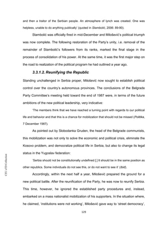 CEUeTDCollection
and then a traitor of the Serbian people. An atmosphere of lynch was created. One was
helpless, unable to do anything publically’ (quoted in Stambolić, 2006: 89-90).
Stambolić was officially fired in mid-December and Milošević’s political triumph
was now complete. The following restoration of the Party’s unity, i.e. removal of the
remainder of Stambolić’s followers from its ranks, marked the final stage in the
process of consolidation of his power. At the same time, it was the first major step on
the road to realization of the political program he had outlined a year ago.
3.3.1.2. Reunifying the Republic
Standing unchallenged in Serbia proper, Milošević now sought to establish political
control over the country’s autonomous provinces. The conclusions of the Belgrade
Party Committee’s meeting held toward the end of 1987 were, in terms of the future
ambitions of the new political leadership, very indicative:
‘The members think that we have reached a turning point with regards to our political
life and behavior and that this is a chance for mobilization that should not be missed (Politika,
7 December 1987).
As pointed out by Slobodanka Gruden, the head of the Belgrade communists,
this mobilization was not only to solve the economic and political crisis, eliminate the
Kosovo problem, and democratize political life in Serbia, but also to change its legal
status in the Yugoslav federation:
‘Serbia should not be constitutionally undefined [.] It should be in the same position as
other republics. Some individuals do not see this, or do not want to see it’ (Ibid).
Accordingly, within the next half a year, Milošević prepared the ground for a
new political battle. After the reunification of the Party, he was now to reunify Serbia.
This time, however, he ignored the established party procedures and, instead,
embarked on a mass nationalist mobilization of his supporters. In the situation where,
he claimed, ‘institutions were not working’, Milošević gave way to ‘street democracy’,
129
 