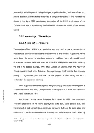 CEUeTDCollection
personality’, with his portrait being displayed at political rallies, business offices and
private dwellings, and his name celebrated in songs and slogans.159
The main role he
played in the June 1989 spectacular celebration of the 600th anniversary of the
Kosovo battle was to symbolically verify his new status of the leader of the Serbian
nation.
3.3.2.Montenegro: The whisper
3.3.2.1. The echo of Kosovo
The adoption of the 1974 federal constitution was supposed to give an answer to the
most serious political crisis since the establishment of the socialist Yugoslavia. At the
same time, the country’s structural economic problems were left unaddressed.
Quadrupled between 1968 and 1976, the sum of its foreign debt rose even faster by
the end of the decade (Lampe, 1996: 315). Malcom W. Browne, then The New York
Times correspondent from Belgrade, thus commented that ‘despite the potential
gravity of Yugoslavia’s political future’ the real popular worries during this period
centered on the economic hardship:
‘Most Yugoslavs seem to take politics fairly casually [.] What does concern [them] is
32 per cent inflation rate, rising unemployment, and the prospect of much worse to come’
(The Ledger, 16 February 1975).
And indeed, in the years following Tito’s death in 1980, the pessimistic
economic predictions of his fellow countrymen came true. Many believe that, until
that moment, it had primarily been continued borrowing that kept the state afloat and
even made possible an unearned rise in living standards (Roberts, 2007: 425). By
159
‘The only appropriate way to describe this atmosphere is “nationalistic hysteria”’, Korać told me (Interview,
January 2012).
134
 