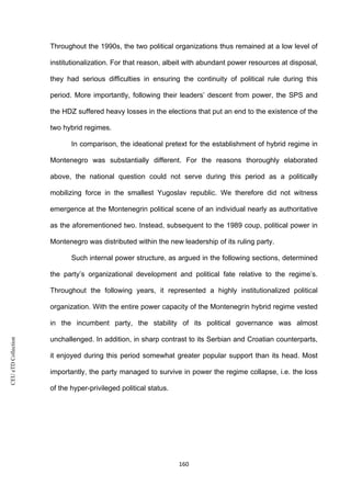 CEUeTDCollection
Throughout the 1990s, the two political organizations thus remained at a low level of
institutionalization. For that reason, albeit with abundant power resources at disposal,
they had serious difficulties in ensuring the continuity of political rule during this
period. More importantly, following their leaders’ descent from power, the SPS and
the HDZ suffered heavy losses in the elections that put an end to the existence of the
two hybrid regimes.
In comparison, the ideational pretext for the establishment of hybrid regime in
Montenegro was substantially different. For the reasons thoroughly elaborated
above, the national question could not serve during this period as a politically
mobilizing force in the smallest Yugoslav republic. We therefore did not witness
emergence at the Montenegrin political scene of an individual nearly as authoritative
as the aforementioned two. Instead, subsequent to the 1989 coup, political power in
Montenegro was distributed within the new leadership of its ruling party.
Such internal power structure, as argued in the following sections, determined
the party’s organizational development and political fate relative to the regime’s.
Throughout the following years, it represented a highly institutionalized political
organization. With the entire power capacity of the Montenegrin hybrid regime vested
in the incumbent party, the stability of its political governance was almost
unchallenged. In addition, in sharp contrast to its Serbian and Croatian counterparts,
it enjoyed during this period somewhat greater popular support than its head. Most
importantly, the party managed to survive in power the regime collapse, i.e. the loss
of the hyper-privileged political status.
160
 