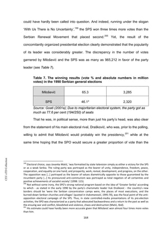 CEUeTDCollection
could have hardly been called into question. And indeed, running under the slogan
‘With Us There is No Uncertainty’,199
the SPS won three times more votes than the
Serbian Renewal Movement that placed second.200
Yet, the result of the
concomitantly organized presidential election clearly demonstrated that the popularity
of its leader was considerably greater. The discrepancy in the number of votes
garnered by Milošević and the SPS was as many as 965,212 in favor of the party
leader (see Table 7).
Table 7. The winning results (vote % and absolute numbers in million
votes) in the 1990 Serbian general elections
Milošević 65.3 3,285
SPS 46.1* 2,320
Source: Goati (2001a); Due to majoritarian electoral system, the party got as
much as 77.6 per cent (194/250) of seats
That he was, in political sense, more than just his party’s head, was also clear
from the statement of his main electoral rival, Drašković, who was, prior to the polling,
willing to admit that Milošević would probably win the presidency,201
while at the
same time hoping that the SPO would secure a greater proportion of vote than the
199
Electoral choice, says Jovanka Matić, ‘was formatted by state television simply as either a victory for the SPS
or as a weak Serbia. The ruling party was portrayed as the bearer of unity, independence, freedom, peace,
cooperation, and equality on one hand, and prosperity, work, revival, development, and progress, on the other.
The opposition was […] portrayed as the bearer of values diametrically opposite to those guaranteed by the
incumbent party […] Its pronounced anti-communism was portrayed as total negation of all certainties and
positive achievements of socialist society’ (1998: 115).
200
Not without some irony, the SPO’s strong national program based on the idea of ‘Greater Serbia’ according
to which - as stated in the early 1990 by the party’s charismatic leader Vuk Drašković - the country’s new
borders should be ‘were the Serbian concentration camps were, the places of most executions, and the
burned-down Serbian churches and villages’ (quoted in Vukomanović, 1995:70), was the focal point of the anti-
opposition electoral campaign of the SPS. Thus, in state controlled-media presentations of its pre-election
activities, the SPO was characterized as a party that advocated backwardness and a return to the past as well as
the ensuing war and conflict, bloodshed and violence, chaos and destruction (Matić, Ibid).
201
His estimate could have hardly been more accurate given that Milošević won almost four times more votes
than him.
164
 