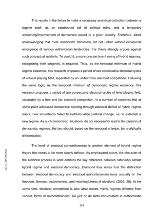CEUeTDCollection
This results in the failure to make a necessary analytical distinction between a
regime itself, as an established set of political rules, and a temporary
worsening/improvement of democratic record of a given country. Therefore, albeit
acknowledging that most democratic transitions did not unfold without occasional
emergence of various authoritarian tendencies, this thesis strongly argues against
such conceptual relativity. To avoid it, a more precise time-framing of hybrid regimes,
recognizing their longevity, is required. Thus, as the temporal minimum of hybrid
regime existence, this research proposes a period of two consecutive electoral cycles
of unlevel playing field, separated by an un-fair/-free electoral competition. Following
the same logic, as the temporal minimum of democratic regime existence, this
research proposes a period of two consecutive electoral cycles of level playing field,
separated by a free and fair electoral competition. In a number of countries that at
some point witnessed democratic opening through electoral defeat of hybrid regime
rulers, new incumbents failed to institutionalize political change, i.e. to establish a
new regime. As such democratic ‘situations’ do not necessarily lead to the creation of
democratic regimes, the two should, based on the temporal criterion, be analytically
differentiated.
The level of electoral competitiveness is another element of hybrid regime
theory that needs to be more clearly defined. As emphasized above, the character of
the electoral process is what denotes the key difference between ostensibly similar
hybrid regime and electoral democracy. Diamond thus notes that ‘the distinction
between electoral democracy and electoral authoritarianism turns crucially on the
freedom, fairness, inclusiveness, and meaningfulness of elections’ (2002: 28). At the
same time, electoral competition is also what makes hybrid regimes different from
various forms of authoritarianism. De jure or de facto non-existent in authoritarian
224
 