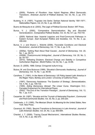 CEUeTDCollection
- (2009), ‘Portents of Pluralism: How Hybrid Regimes Affect Democratic
Transitions’, American Journal of Political Science, Vol. 53, No. 3, pp. 515-
532.
Budding, H. A. (1997), ’Yugoslav into Serbs: Serbian National Identity 1961-1971’,
Nationalities Papers, Vol. 23, No. 5, pp. 405-426.
Bueno de Mesquita et al. (2003), The Logic of Political Survival, Boston: MIT Press.
Bunce, V. J. (2000), ‘Comparative Democratization: Big and Bounded
Generalizations’, Comparative Political Studies, Vol. 33, No. 6-7, pp. 703-734.
- (2005) ‘National Idea: Imperial Legacies and Post-Communist Pathways in
Eastern Europe’, East European Politics and Societies, Vol. 19, No. 3, pp.
406-442.
Bunce, V. J. and Sharon L. Wolchik (2006), ‘Favorable Conditions and Electoral
Revolutions’, Journal of Democracy, Vol. 17, No. 4, pp. 5-18.
- (2009a), ‘Getting Real About Real Causes’, Journal of Democracy, Vol. 20,
No. 1, pp. 69-73.
- (2009b), ‘Postcommunist Ambiguities’, Journal of Democracy, Vol. 20, No. 3,
pp. 93-107.
- (2010), ‘Defeating Dictators: Electoral Change and Stability in Competitive
Authoritarian Regimes’, World Politics, Vol. 62, No. 1, pp. 43-86.
Burzan, D. (2009), 1989, Cetinje: Crnogorski kulturni krug.
Butora, M. and Zora Butorova (1999), ‘Slovakia’s Democratic Awakening’, Journal of
Democracy, Vol. 10, No. 1, pp. 80-95.
Carothers, T. (1991), In the Name of Democracy: US Policy toward Latin America in
the Regan Years, Berkley and London: University of California Press.
- (1997), ‘Democracy Assistance: The Question of Strategy’, Democratization,
Vol. 4, No. 3, pp. 109-132.
- (1999), Aiding Democracy Abroad: The Linear Curve, Washington D.C.:
Carnegie Endowment for International Peace
- (2002), ‘The End of the Transition Paradigm’, Journal of Democracy, Vol. 13,
No. 1, pp. 5-21.
Carpenter, M. (1997), ‘Slovakia and the Triumph of Nationalist Populism’, Communist
and Post-Communist Studies, Vol. 30, No. 2, pp. 205-220.
Castaneda, J. G. (1995), The Mexican Shock: Its Meaning for the United States, New
York: New Press.
Cavarozzi, M. (1992), ‘Beyond Transitions to Democracy in Latin America’, Journal of
Latin American Studies, Vol. 24, No. 3, pp. 665-684.
Checkel, J. T. (2008), ‘Tracing Causal Mechanisms’, International Studies Review,
Vol. 8, No. 2, pp. 362-370.
274
 