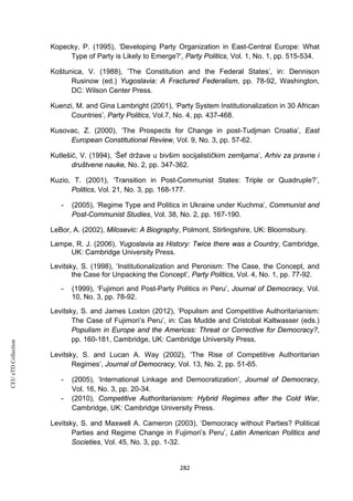 CEUeTDCollection
Kopecky, P. (1995), ‘Developing Party Organization in East-Central Europe: What
Type of Party is Likely to Emerge?’, Party Politics, Vol. 1, No. 1, pp. 515-534.
Koštunica, V. (1988), ’The Constitution and the Federal States’, in: Dennison
Rusinow (ed.) Yugoslavia: A Fractured Federalism, pp. 78-92, Washington,
DC: Wilson Center Press.
Kuenzi, M. and Gina Lambright (2001), ‘Party System Institutionalization in 30 African
Countries’, Party Politics, Vol.7, No. 4, pp. 437-468.
Kusovac, Z. (2000), ‘The Prospects for Change in post-Tudjman Croatia’, East
European Constitutional Review, Vol. 9, No. 3, pp. 57-62.
Kutlešić, V. (1994), ‘Šef države u bivšim socijalističkim zemljama’, Arhiv za pravne i
društvene nauke, No. 2, pp. 347-362.
Kuzio, T. (2001), ‘Transition in Post-Communist States: Triple or Quadruple?’,
Politics, Vol. 21, No. 3, pp. 168-177.
- (2005), ‘Regime Type and Politics in Ukraine under Kuchma’, Communist and
Post-Communist Studies, Vol. 38, No. 2, pp. 167-190.
LeBor, A. (2002), Milosevic: A Biography, Polmont, Stirlingshire, UK: Bloomsbury.
Lampe, R. J. (2006), Yugoslavia as History: Twice there was a Country, Cambridge,
UK: Cambridge University Press.
Levitsky, S. (1998), ‘Institutionalization and Peronism: The Case, the Concept, and
the Case for Unpacking the Concept’, Party Politics, Vol. 4, No. 1, pp. 77-92.
- (1999), ‘Fujimori and Post-Party Politics in Peru’, Journal of Democracy, Vol.
10, No. 3, pp. 78-92.
Levitsky, S. and James Loxton (2012), ‘Populism and Competitive Authoritarianism:
The Case of Fujimori’s Peru’, in: Cas Mudde and Cristobal Kaltwasser (eds.)
Populism in Europe and the Americas: Threat or Corrective for Democracy?,
pp. 160-181, Cambridge, UK: Cambridge University Press.
Levitsky, S. and Lucan A. Way (2002), ‘The Rise of Competitive Authoritarian
Regimes’, Journal of Democracy, Vol. 13, No. 2, pp. 51-65.
- (2005), ‘International Linkage and Democratization’, Journal of Democracy,
Vol. 16, No. 3, pp. 20-34.
- (2010), Competitive Authoritarianism: Hybrid Regimes after the Cold War,
Cambridge, UK: Cambridge University Press.
Levitsky, S. and Maxwell A. Cameron (2003), ‘Democracy without Parties? Political
Parties and Regime Change in Fujimori’s Peru’, Latin American Politics and
Societies, Vol. 45, No. 3, pp. 1-32.
282
 