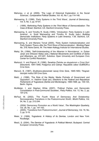 CEUeTDCollection
Mahoney, J. et al. (2009), ’The Logic of Historical Explanation in the Social
Sciences’, Comparative Political Studies, Vol. 42, No.1, pp.114-146.
Mainwaring, S. (1998), ‘Party Systems in the Third Wave’, Journal of Democracy,
Vol. 9, No. 3, pp. 67-81.
- (1999), Rethinking Party Systems in the Third Wave of Democratization: The
Case of Brasil, Stanford, CA: Stanford University Press.
Mainwaring, S. and Timothy R. Scully (1995), ’Introduction: Party Systems in Latin
America’, in: Scott Mainwaring and Timothy R. Scully (eds.) Building
Democratic Institutions: Party Systems in Latin America, 1-36. Stanford, CA:
Stanford University Press.
Mainwaring, S. and Mariano Torcal (2005), ‘Party System Institutionalization and
Party System Theory after the Third Wave of Democratization’, Working Paper
No. 319, Notre Dame, IN: The Helen Kellogg Institute for International Studies.
Maliqi, Sh. (1994), ’Self-Understanding of the Albanian in Nonviolence’, in: Dušan
Janjić and Shkezen Maliqi (eds.) National Movements and Conflicts of Serbs
and Albanians, pp. 237-247, Subotica: Open University and European Civic
Center for Conflict Resolution.
Marković, V. and Pajović, R. (1996), Saradnja Četnika sa okupatorom u Crnoj Gori:
Dokumenti, 1941-1945, Podgorica and Cetinje: Republički odbor SUBNOR-a
Crne Gore.
Marović, B. (1987), Društveno-ekonomski razvoj Crne Gore, 1945-1953, Titograd:
Istorijski institut SR Crne Gore.
Matić, J. (1998), ’The Role of the Media: Media Portraits of Government and
Opposition’, in: Vladimir Goati (ed.) Elections to the Federal and Republican
Parliaments of Yugoslavia (Serbia and Montenegro), 1990-1996, pp. 109-125,
Berlin: Sigma.
McAllister, I. and Stephen White (2007), ‘Political Parties and Democratic
Consolidation in Post-Communist Societies’, Party Politics, Vol. 13, No. 2, pp.
197-216.
McFaul, M. (2002), ’The Fourth Wave of Democracy And Dictatorship:
Noncooperative Transitions in the Postcommunist World’, World Politics, Vol.
54, No. 2, pp. 212-244.
- (2004) ‘Democracy Promotion as a World Value’, The Washington Quarterly,
Vol. 28, No. 1, pp. 147-163.
- (2005), ‘Transitions from Postcommunism’, Journal of Democracy, Vol. 16, No.
3, pp. 5-19.
Meier, V. (1999), Yugoslavia: A History of its Demise, London and New York:
Routledge.
Mesić, S. (2004), The Demise of Yugoslavia: A Political Memoir, Budapest: Central
European University Press.
284
 