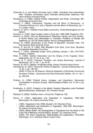 CEUeTDCollection
O’Donnell, G. A. and Phillipe Schmitter (eds.) (1986), Transitions from Authoritarian
Rule: Tentative Conclusions about Uncertain Democracies, Baltimore, MA:
Johns Hopkins University Press.
Panebianco, A. (1988), Political Parties: Organization and Power, Cambridge, MA:
Cambridge University Press.
Panizza, F. (2005), ‘Introduction: Populism and the Mirror of Democracy’, in:
Francisco Panizza et al. (eds.) Populism and the Mirror of Democracy, pp. 1-
31, London: Verso.
Papović, D. (2011), ‘Politička misao Blaža Jovanovića’, Portal Montenegrina (on line
edition).
Pavićević, V. (1997), Izborni sistem i izbori u Crnoj Gori, 1990-1996, Podgorica: CID.
Pavlović, S. (2003), ‘Who are Montenegrins? Statehood, Identity and Civic Society’,
in Florian Bieber (ed.) Montenegro in Transition: Problems of Identity and
Statehood, pp. 83-106, Baden-Baden: Nomos Verlagsgesellschaft.
Peceny, M. (1999), Democracy at the Points of Bayonets, University Park: The
Pennsylvania State University Press.
Perović, Č. and Ilić, N. (1986), Rad Skupštine Crne Gore, Crna Gora: Skupština
Socijalističke Republike Crne Gore.
Perović, L. (1991), Zatvaranje kruga: ishod političkog rascepa u SKJ 1971/1972,
Sarajevo: Svjetlost.
Pešić, V. (1996), ‘Serbian Nationalism and the Origins of the Yugoslav Crisis’,
Nationalism, Vol. 31, No. 8, pp. 1-48.
Plattner, M. F. (2010), ‘Populism, Pluralism, and Liberal Democracy’, Journal of
Democracy, Vol. 21, No. 1, pp. 81-92.
Popović, M. (2011), Njegoš i crnogorska nacija, Cetinje: Otvoreni kulturni forum.
Pop-Eleches, G. (2001), ‘Romania’s Politics of Dejection’, Journal of Democracy, Vol.
12, No. 3, pp. 156-169.
- (2008) ‘A Party for All Seasons: Electoral Adaptation of Romanian Communist
Successor Parties’, Communist and Post-Communist Studies, Vol. 41, No 1,
pp. 465-479.
Pridham, G. (1990) ‘Political Actors, Linkages, and Interactions: Democratic
Consolidation in Southern Europe’, West European Politics, Vol. 13, No. 4, pp.
103-117.
Puddington, A. (2007), Freedom in the World: Freedom Stagnation amid Pushback
against Democracy, Washington, DC: Freedom House.
Radonjić, R. (2006), Politička misao u Crnoj Gori, Podgorica: CID.
Ramet, P. (1984), Nationalism and Federalism in Yugoslavia, 1963-1983,
Bloomington, IN: Indiana University Press.
- (1985), Yugoslavia in the 1980s, Boulder, CO: Westview Press.
- (1992), Nationalism and Federalism in Yugoslavia, 1962-1991, Bloomington,
IN: Indiana University Press.
- (2008), Balkan Babel: The Disintegration of Yugoslavia from the Death of Tito
to the Fall of Milosevic (Fourth Edition), Boulder, CO: Westview Press.
- (2006), The Three Yugoslavias: State-Building and Legitimation, 1918-2005,
Washington, D.C.: Woodrow Wilson Center Press.
287
 