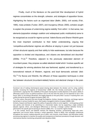 CEUeTDCollection
Finally, much of the literature on the post-Cold War development of hybrid
regimes concentrates on the strength, cohesion, and strategies of opposition forces.
Highlighting the factors such as organized labor (Bellin, 2000), civil society (Fish,
1995), mass protests (Tucker, 2007), and insurgency (Wood, 2000), scholars sought
to explain the process of undermining regime stability ‘from within’. In that sense, two
elements (opposition strategic coalition and widespread public mobilization) came to
be recognized as crucial for regime survival. Valerie Bunce and Sharon Wolchik gave
the most important contribution to their better understanding, arguing that
‘competitive-authoritarian regimes are effective at staying in power not just because
of their structural capacity and their ability to hide weaknesses, but also because the
opposition is divided and disputatious, and citizens are demobilized and disunited’
(2009a: 71-2).23
Therefore, adjacent to the previously elaborated element of
incumbent power, they propose so-called electoral model which ‘involves specific set
of strategies for winning elections that was fashioned, applied, and transferred by a
transnational network of Western, regional, and local democratic activists’ (Ibid:
72).24
For Bunce and Wolchik, the diffusion of these opposition techniques is what
lies between structural (incumbent-related) factors and electoral change in the post-
functional role of making intertemporal power-sharing deals between the dictator and his ruling coalition
possible, increasing the longevity of dictatorships’ (2008: 24). She thereby accentuates ‘the problem of
commitment’, arguing that ‘the credibility of the power-sharing deal crucially depends on the party’s ability to
effectively control access to political positions and on the fact that the party can be expected to last in the
future’ (Ibid: 2). According to Brownlee, this largely depends on the party elites’ success in resolving their core
conflict during the period of regime formation (2007: 37).
23
For this reason, they posit that even though the Bulgarian, Serbian, Georgian, Ukrainian, and Kyrgyz regimes
had all been in serious trouble for years, their leaders managed to hold on to power (2009b: 102).
Similarly, Howard and Roessler regard the ability of opposition elites to come together – not by giving up their
own parties and interests or by submitting to a charismatic leader, but by supporting a single candidate
(despite regional, ethnic, and ideological differences) or forming a strategic coalition (whether formal or
informal) for the specific goal of winning an election (2006: 371) – as crucial for regime change.
24
In this context, Bunce and Wolchik mention the following activities: orchestrating large-scale voter-
registration and turnout drives; forming a united opposition, linked to NGOs, that campaigns ambitiously
throughout the country; making extensive use of rallies, rock concerts, street theater, and alternative media;
and pressuring regimes to improve the quality and transparency of electoral procedures through domestic and
international election monitoring and parallel vote tabulation (Ibid).
20
 