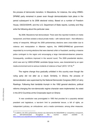 CEUeTDCollection
the process of democratic transition. In Macedonia, for instance, the ruling VRMO-
DPMNE party remained in power even though democratization took place in the
period subsequent to its 2006 electoral victory. Based on a number of Freedom
House, OSCE/ODIHR, and the U.S. Department of State reports, Levitsky and Way
write the following about this particular case:
‘By 2008, Macedonia had democratized. There were few reported incidents on media
harassment, and there existed a robust private media – with national reach – that reflected a
variety of viewpoints. Although the 2008 parliamentary elections were crisis-ridden due to
violence and manipulation in Albanian regions, the VMRO-DPMNE-led government
responded by re-running elections that were deemed unfair or fraudulent, sending a massive
police contingent to the region and encouraging a large international-observer presence.
Consequently, conditions improved in the second round. The 2009 presidential election,
which was won by VMRO-DPMNE candidate Gjorge Ivanov, was characterized by an open
media environment and no serious incidents of violence or fraud’ (2010: 127-8).38
The regime change thus gradually unfolded in this country even though the
ruling party did not alter as a result. Similarly, in Ghana, the process of
democratization was supervised by the National Democratic Congress (NDC) of Jerry
Rawlings. Following their landslide triumph in the 1992 general elections, political
reforms changing the non-democratic regime character were implemented. As noted
in the 2012 Countries at the Crossroads report on Ghana:
‘A new constitution was promulgated in 1993 that provides for a popularly elected
president and legislature, a two-term limit to presidential tenure, a bill of rights, an
independent judiciary, an ombudsman, and a media commission, among other measures.
38
In addition, the 2011 parliamentary election was deemed by the OSCE/ODIHR as ‘competitive, transparent,
and well-administrated throughout the country’ (report available at:
http://www.osce.org/odihr/elections/83666?download=true).
30
 