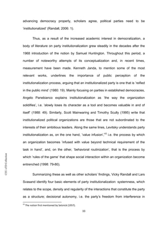 CEUeTDCollection
advancing democracy properly, scholars agree, political parties need to be
‘institutionalized’ (Randall, 2006: 1).
Thus, as a result of the increased academic interest in democratization, a
body of literature on party institutionalization grew steadily in the decades after the
1968 introduction of the notion by Samuel Huntington. Throughout this period, a
number of noteworthy attempts of its conceptualization and, in recent times,
measurement have been made. Kenneth Janda, to mention some of the most
relevant works, underlines the importance of public perception of the
institutionalization process, arguing that an institutionalized party is one that is ’reified
in the public mind’ (1980: 19). Mainly focusing on parties in established democracies,
Angelo Panebianco explains institutionalization as ’the way the organization
solidifies’, i.e. ’slowly loses its character as a tool and becomes valuable in and of
itself’ (1988: 49). Similarly, Scott Mainwaring and Timothy Scully (1995) write that
institutionalized political organizations are those that are not subordinated to the
interests of their ambitious leaders. Along the same lines, Levitsky understands party
institutionalization as, on the one hand, ’value infusion’,43
i.e. the process by which
an organization becomes ’infused with value beyond technical requirement of the
task in hand’, and, on the other, ’behavioral routinization’, that is the process by
which ’rules of the game’ that shape social interaction within an organization become
entrenched (1998: 79-80).
Summarizing these as well as other scholars’ findings, Vicky Randall and Lars
Svasand identify four basic elements of party institutionalization: systemness, which
relates to the scope, density and regularity of the interactions that constitute the party
as a structure; decisional autonomy, i.e. the party’s freedom from interference in
43
The notion first mentioned by Selznick (1957).
33
 