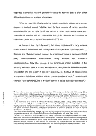 CEUeTDCollection
neglected in empirical research primarily because the relevant data is often either
difficult to obtain or not available whatsoever:
’While we have little difficulty capturing objective quantitative data on party ages or
changes in electoral support (volatility), even for large numbers of parties, subjective
quantitative data such as party identification or trust in parties require costly survey polls.
Information on features such as organizational strength or coherence will sometimes be
impossible to obtain without in-depth field research’ (2008: 11).
At the same time, rightfully arguing that ’single parties and the party systems
remain different phenomena and it is important to analyze them separately’ (Ibid: 6),
Basedau and Stroh put forward probably the most comprehensive existing model of
party institutionalization measurement. Using Randall and Svasand’s
conceptualization, they also propose a four-dimensional model consisting of the
following elements: roots in society, relating to the strength of ties between the party
organization and the society in acts in;44
autonomy, i.e. the level of independence
from powerful individuals within or interest groups outside the party;45
organizational
strength;46
and coherence, that is the party’s ability to act as a unified organization.47
44
Often referred to in the institutionalization literature (Mainwaring and Scully, 1995; Mainwaring, 1998;
Kuenzi and Lambright, 2001), this particular dimension Basedau and Stroh measure by the following indicators:
party age relative to independence, party age relative to multiparty period, volatility of electoral support in the
most two recent legislative elections, and the strength of links to civil society (qualitative assessment) (2008:
12-13).
45
Also mentioned by a number of authors (Panebianco, 1988; Dix, 1992; Levitsky, 1998; Randall, 2006),
autonomy is measured by Basedau and Stroh with respect to the following indicators: number of alternations
in party leadership, changes in electoral support after such alternation(s), decisional autonomy from individuals
and groups (qualitative assessment), and popular appreciation of particular party, i.e. the level of popular
identification with it (Ibid).
46
It is measured by membership strength, regularity of party congresses’ organization, the amount of material
and personal resources, and nationwide organizational presence (Basedau and Stroh, 2008: 12-14).
47
Building upon the work of Dix (1992), Mainwaring (1998), Kuenzi and Lambright (2001), and Basedau (2007),
the authors use three indicators to measure the level of party’s coherence: prevalence of floor-crossing and/or
defections from the parliamentary group during the legislative period, tolerance for intraparty dissidence
(excluding massive violations of party statutes and principles), and relations between the factions within a
party (whereby ‘moderate relations as opposed to splits and heavy infighting work best for coherence’) (Ibid).
35
 
