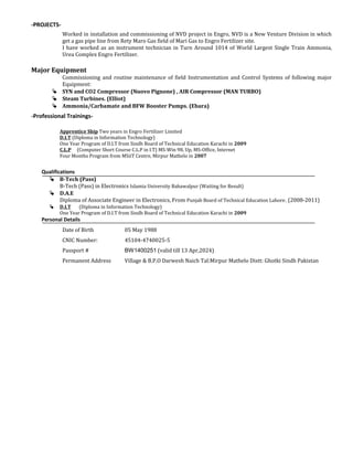 -PROJECTS-
Worked in installation and commissioning of NVD project in Engro, NVD is a New Venture Division in which
get a gas pipe line from Rety Maro Gas field of Mari Gas to Engro Fertilizer site.
I have worked as an instrument technician in Turn Around 1014 of World Largest Single Train Ammonia,
Urea Complex Engro Fertilizer.
Major Equipment
Commissioning and routine maintenance of field Instrumentation and Control Systems of following major
Equipment:
 SYN and CO2 Compressor (Nuovo Pignone) , AIR Compressor (MAN TURBO)
 Steam Turbines. (Elliot)
 Ammonia/Carbamate and BFW Booster Pumps. (Ebara)
-Professional Trainings-
Apprentice Ship Two years in Engro Fertilizer Limited
D.I.T (Diploma in Information Technology)
One Year Program of D.I.T from Sindh Board of Technical Education Karachi in 2009
C.L.P (Computer Short Course C.L.P in I.T) MS-Win 98, Up, MS-Office, Internet
Four Months Program from MSiiT Centre, Mirpur Mathelo in 2007
Qualifications
 B-Tech (Pass)
B-Tech (Pass) in Electronics Islamia University Bahawalpur (Waiting for Result)
 D.A.E
Diploma of Associate Engineer in Electronics, From Punjab Board of Technical Education Lahore. (2008-2011)
 D.I.T (Diploma in Information Technology)
One Year Program of D.I.T from Sindh Board of Technical Education Karachi in 2009
Personal Details
Date of Birth 05 May 1988
CNIC Number: 45104-4740025-5
Passport # BW1400251 (valid till 13 Apr,2024)
Permanent Address Village & B.P.O Darwesh Naich Tal:Mirpur Mathelo Distt: Ghotki Sindh Pakistan
 