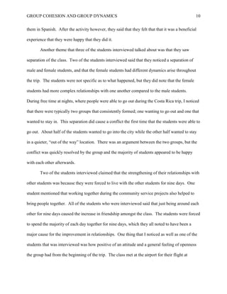 GROUP COHESION AND GROUP DYNAMICS 10
them in Spanish. After the activity however, they said that they felt that that it was a beneficial
experience that they were happy that they did it.
Another theme that three of the students interviewed talked about was that they saw
separation of the class. Two of the students interviewed said that they noticed a separation of
male and female students, and that the female students had different dynamics arise throughout
the trip. The students were not specific as to what happened, but they did note that the female
students had more complex relationships with one another compared to the male students.
During free time at nights, where people were able to go out during the Costa Rica trip, I noticed
that there were typically two groups that consistently formed; one wanting to go out and one that
wanted to stay in. This separation did cause a conflict the first time that the students were able to
go out. About half of the students wanted to go into the city while the other half wanted to stay
in a quieter, “out of the way” location. There was an argument between the two groups, but the
conflict was quickly resolved by the group and the majority of students appeared to be happy
with each other afterwards.
Two of the students interviewed claimed that the strengthening of their relationships with
other students was because they were forced to live with the other students for nine days. One
student mentioned that working together during the community service projects also helped to
bring people together. All of the students who were interviewed said that just being around each
other for nine days caused the increase in friendship amongst the class. The students were forced
to spend the majority of each day together for nine days, which they all noted to have been a
major cause for the improvement in relationships. One thing that I noticed as well as one of the
students that was interviewed was how positive of an attitude and a general feeling of openness
the group had from the beginning of the trip. The class met at the airport for their flight at
 