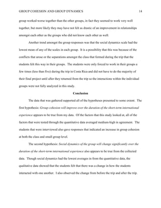 GROUP COHESION AND GROUP DYNAMICS 14
group worked worse together than the other groups, in fact they seemed to work very well
together, but more likely they may have not felt as drastic of an improvement in relationships
amongst each other as the groups who did not know each other as well.
Another trend amongst the group responses was that the social dynamics scale had the
lowest mean of any of the scales in each group. It is a possibility that this was because of the
conflicts that arose or the separations amongst the class that formed during the trip that the
students felt this way in their groups. The students were only forced to work in their groups a
few times (less than five) during the trip in Costa Rica and did not have to do the majority of
their final project until after they returned from the trip so the interactions within the individual
groups were not fully analyzed in this study.
Conclusion
The data that was gathered supported all of the hypotheses presented to some extent. The
first hypothesis: Group cohesion will improve over the duration of the short-term international
experience appears to be true from my data. Of the factors that this study looked at, all of the
factors that were tested through the quantitative data averaged medium-high in agreement. The
students that were interviewed also gave responses that indicated an increase in group cohesion
at both the class and small group level.
The second hypothesis: Social dynamics of the group will change significantly over the
duration of the short-term international experience also appears to be true from the collected
data. Though social dynamics had the lowest averages in from the quantitative data, the
qualitative data showed that the students felt that there was a change in how the students
interacted with one another. I also observed the change from before the trip and after the trip.
 