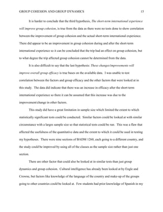 GROUP COHESION AND GROUP DYNAMICS 15
It is harder to conclude that the third hypothesis, The short-term international experience
will improve group cohesion, is true from the data as there were no tests done to show correlation
between the improvement of group cohesion and the actual short-term international experience.
There did appear to be an improvement in group cohesion during and after the short-term
international experience so it can be concluded that the trip had an effect on group cohesion, but
to what degree the trip affected group cohesion cannot be determined from the data.
It is also difficult to say that the last hypothesis: These changes/improvements will
improve overall group efficacy is true bases on the available data. I was unable to test
correlation between the factors and group efficacy and the other factors that were looked at in
this study. The data did indicate that there was an increase in efficacy after the short-term
international experience so there it can be assumed that this increase was due to the
improvement/change in other factors.
This study did have a great limitation in sample size which limited the extent to which
statistically significant tests could be conducted. Similar factors could be looked at with similar
circumstance with a larges sample size so that statistical tests could be run. This was a flaw that
affected the usefulness of the quantitative data and the extent to which it could be used in testing
my hypotheses. There were nine sections of BADM 1260, each going to a different country, and
the study could be improved by using all of the classes as the sample size rather than just one
section.
There are other factor that could also be looked at in similar tests than just group
dynamics and group cohesion. Cultural intelligence has already been looked at by Engle and
Crowne, but factors like knowledge of the language of the country and make-up of the groups
going to other countries could be looked at. Few students had prior knowledge of Spanish in my
 