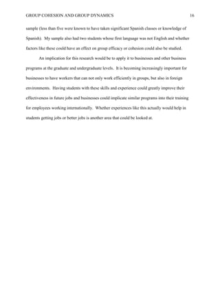 GROUP COHESION AND GROUP DYNAMICS 16
sample (less than five were known to have taken significant Spanish classes or knowledge of
Spanish). My sample also had two students whose first language was not English and whether
factors like these could have an effect on group efficacy or cohesion could also be studied.
An implication for this research would be to apply it to businesses and other business
programs at the graduate and undergraduate levels. It is becoming increasingly important for
businesses to have workers that can not only work efficiently in groups, but also in foreign
environments. Having students with these skills and experience could greatly improve their
effectiveness in future jobs and businesses could implicate similar programs into their training
for employees working internationally. Whether experiences like this actually would help in
students getting jobs or better jobs is another area that could be looked at.
 