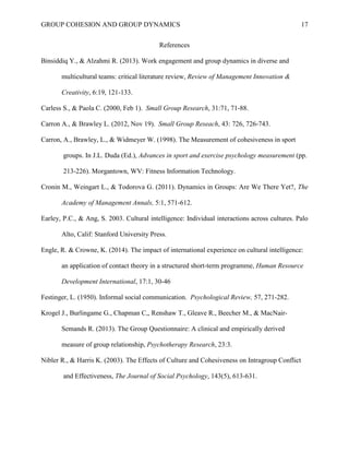 GROUP COHESION AND GROUP DYNAMICS 17
References
Binsiddiq Y., & Alzahmi R. (2013). Work engagement and group dynamics in diverse and
multicultural teams: critical literature review, Review of Management Innovation &
Creativity, 6:19, 121-133.
Carless S., & Paola C. (2000, Feb 1). Small Group Research, 31:71, 71-88.
Carron A., & Brawley L. (2012, Nov 19). Small Group Reseach, 43: 726, 726-743.
Carron, A., Brawley, L., & Widmeyer W. (1998). The Measurement of cohesiveness in sport
groups. In J.L. Duda (Ed.), Advances in sport and exercise psychology measurement (pp.
213-226). Morgantown, WV: Fitness Information Technology.
Cronin M., Weingart L., & Todorova G. (2011). Dynamics in Groups: Are We There Yet?, The
Academy of Management Annals, 5:1, 571-612.
Earley, P.C., & Ang, S. 2003. Cultural intelligence: Individual interactions across cultures. Palo
Alto, Calif: Stanford University Press.
Engle, R. & Crowne, K. (2014). The impact of international experience on cultural intelligence:
an application of contact theory in a structured short-term programme, Human Resource
Development International, 17:1, 30-46
Festinger, L. (1950). Informal social communication. Psychological Review, 57, 271-282.
Krogel J., Burlingame G., Chapman C,, Renshaw T., Gleave R., Beecher M., & MacNair-
Semands R. (2013). The Group Questionnaire: A clinical and empirically derived
measure of group relationship, Psychotherapy Research, 23:3.
Nibler R., & Harris K. (2003). The Effects of Culture and Cohesiveness on Intragroup Conflict
and Effectiveness, The Journal of Social Psychology, 143(5), 613-631.
 