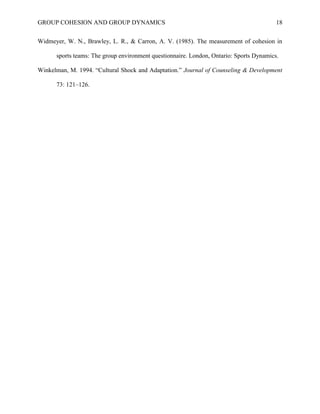 GROUP COHESION AND GROUP DYNAMICS 18
Widmeyer, W. N., Brawley, L. R., & Carron, A. V. (1985). The measurement of cohesion in
sports teams: The group environment questionnaire. London, Ontario: Sports Dynamics.
Winkelman, M. 1994. “Cultural Shock and Adaptation.” Journal of Counseling & Development
73: 121–126.
 