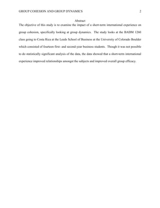 GROUP COHESION AND GROUP DYNAMICS 2
Abstract
The objective of this study is to examine the impact of a short-term international experience on
group cohesion, specifically looking at group dynamics. The study looks at the BADM 1260
class going to Costa Rica at the Leeds School of Business at the University of Colorado Boulder
which consisted of fourteen first- and second-year business students. Though it was not possible
to do statistically significant analysis of the data, the data showed that a short-term international
experience improved relationships amongst the subjects and improved overall group efficacy.
 