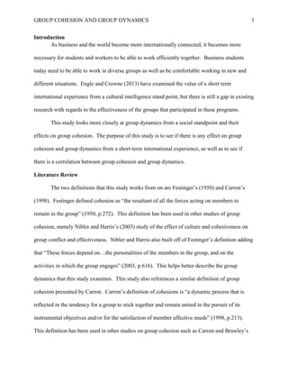 GROUP COHESION AND GROUP DYNAMICS 3
Introduction
As business and the world become more internationally connected, it becomes more
necessary for students and workers to be able to work efficiently together. Business students
today need to be able to work in diverse groups as well as be comfortable working in new and
different situations. Engle and Crowne (2013) have examined the value of a short term
international experience from a cultural intelligence stand point, but there is still a gap in existing
research with regards to the effectiveness of the groups that participated in these programs.
This study looks more closely at group dynamics from a social standpoint and their
effects on group cohesion. The purpose of this study is to see if there is any effect on group
cohesion and group dynamics from a short-term international experience, as well as to see if
there is a correlation between group cohesion and group dynamics.
Literature Review
The two definitions that this study works from on are Festinger’s (1950) and Carron’s
(1998). Festinger defined cohesion as “the resultant of all the forces acting on members to
remain in the group” (1950, p.272). This definition has been used in other studies of group
cohesion, namely Nibler and Harris’s (2003) study of the effect of culture and cohesiveness on
group conflict and effectiveness. Nibler and Harris also built off of Festinger’s definition adding
that “These forces depend on…the personalities of the members in the group, and on the
activities in which the group engages” (2003, p.616). This helps better describe the group
dynamics that this study examines. This study also references a similar definition of group
cohesion presented by Carron. Carron’s definition of cohesions is “a dynamic process that is
reflected in the tendency for a group to stick together and remain united in the pursuit of its
instrumental objectives and/or for the satisfaction of member affective needs” (1998, p.213).
This definition has been used in other studies on group cohesion such as Carron and Brawley’s
 