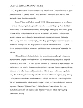 GROUP COHESION AND GROUP DYNAMICS 4
(2012) study of conceptual and measurement issues with cohesion. Carron’s definition of group
cohesion includes “a dynamic process” and a “pursuit of…objectives,” both of which were
observed over the duration of this study.
Cronin, Weingart and Todorova’s study (2011) defines group dynamics as the behavior
of variables within groups that shape and constrain the essence of the group. They identified
these variables to encompass status structures within groups, norms, group cohesiveness, group
identity, conflict, and leadership as well as task performance effectiveness within the group
setting. Binsiddiq and Alzahmi (2013) studied group dynamics by examining “factors that
enhance group interactions and learning” (p.124). They specifically looked at belongingness and
information sharing, which this study examines as comfort and communication. The other
factors that this study looks at are efficacy, social interactions, and the groups’ motivation for
success.
Nibler and Harris’s findings indicated that groups that contained people with existing
friendships took longer to complete tasks and had more relationship conflicts than groups of
strangers that were tested. This study analyzes friendship as a dimension of group dynamics, and
my hypothesis was that after the short-term international experience, the students would identify
with more of the other students as friends than they did before, and a subsequent hypothesis
being that this “stronger” relationship with other students would in turn improve group efficacy.
This hypothesis did contradict Nibler and Harris’s findings, however it is a similar hypothesis
that they used when testing group efficiency between groups of friends and groups of strangers.
My study will counter Nibler and Harris’s findings because I expect that the short-term
international experience will improve social dynamics which will in turn improve group
cohesion and efficacy.
 