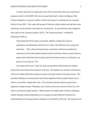 GROUP COHESION AND GROUP DYNAMICS 5
A similar study done by Engle and Crowne (2013) showed that short term study abroad
programs similar to the BADM 1260 class increased individuals’ cultural intelligence (CQ).
Cultural intelligence is a person’s ability to effectively function in culturally diverse situations
(Earley & Ang 2003). Their study took groups of American college students and had them study
a particular country and then travel there for a short period. An issue that they acknowledged in
their study was the ‘honeymoon phase’ (2013). The ‘honeymoon phase’ is defined by
Winkelman (1994) as:
“being characterized by interest, excitement, euphoria, sleeplessness, positive
expectations, and idealizations about the new culture. The differences are exciting and
interesting…. This is because honeymooners, vacationers, and business people have
experiences [in this earliest phase] largely limited to institutions (hotels, resorts, business,
airports) that isolate them from having to deal with the local culture in a substantive way
and on its own terms (p. 122).”
Like Engle and Crowne’s study, my study minimized this effect because the students
stayed with a local family for the majority of the trip. The students were forced to work and live
with local residents rather than staying in locations with high amounts of foreign travelers. This
presented challenges in communication and cultural adaptation that the students had to face in
order to successfully complete their work. The community that the students stayed in has a
population of approximately 100 people, and is nearly an hour away from the closest city, with
almost no proficient English speakers. Observing how the students dealt with these challenges,
whether through working independently or as a group, provided additional information in
understanding how the group dynamics changed over the duration of the trip. My study does not,
 