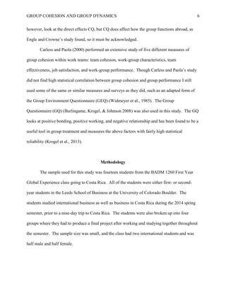 GROUP COHESION AND GROUP DYNAMICS 6
however, look at the direct effects CQ, but CQ does affect how the group functions abroad, as
Engle and Crowne’s study found, so it must be acknowledged.
Carless and Paola (2000) performed an extensive study of five different measures of
group cohesion within work teams: team cohesion, work-group characteristics, team
effectiveness, job satisfaction, and work-group performance. Though Carless and Paola’s study
did not find high statistical correlation between group cohesion and group performance I still
used some of the same or similar measures and surveys as they did, such as an adapted form of
the Group Environment Questionnaire (GEQ) (Widmeyer et al., 1985). The Group
Questionnaire (GQ) (Burlingame, Krogel, & Johnson 2008) was also used in this study. The GQ
looks at positive bonding, positive working, and negative relationship and has been found to be a
useful tool in group treatment and measures the above factors with fairly high statistical
reliability (Krogel et al., 2013).
Methodology
The sample used for this study was fourteen students from the BADM 1260 First Year
Global Experience class going to Costa Rica. All of the students were either first- or second-
year students in the Leeds School of Business at the University of Colorado Boulder. The
students studied international business as well as business in Costa Rica during the 2014 spring
semester, prior to a nine-day trip to Costa Rica. The students were also broken up into four
groups where they had to produce a final project after working and studying together throughout
the semester. The sample size was small, and the class had two international students and was
half male and half female.
 