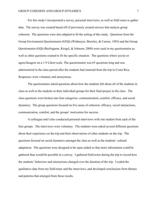 GROUP COHESION AND GROUP DYNAMICS 7
For this study I incorporated a survey, personal interviews, as well as field notes to gather
data. The survey was created based off of previously created surveys that analyze group
cohesion. The questions were also adapted to fit the setting of this study. Questions from the
Group Environment Questionnaire (GEQ) (Widmeyer, Brawley, & Carron, 1985) and the Group
Questionnaire (GQ) (Burlingame, Krogel, & Johnson, 2008) were used in my questionnaire as
well as other questions created to fit the specific situation. The questions where yes/no or
agree/disagree on a 1-9 Likert scale. The questionnaire was 65 questions long and was
administered in the class period after the students had returned from the trip to Costa Rica.
Responses were voluntary and anonymous.
The questionnaire asked questions about how the students felt about all of the students in
class as well as the students in their individual groups for their final project in the class. The
class questions were broken into four categories: communication, comfort, efficacy, and social
dynamics. The group questions focused on five areas of cohesion: efficacy, social interactions,
communication, comfort, and the groups’ motivation for success.
A colleague and I also conducted personal interviews with one student from each of the
four groups. The interviews were voluntary. The students were asked several different questions
about their experience on the trip and their observations of other students on the trip. The
questions focused on social dynamics amongst the class as well as the students’ cultural
adaptation. The questions were designed to be open ended so that more information could be
gathered than would be possible in a survey. I gathered field notes during the trip to record how
the students’ behaviors and interactions changed over the duration of the trip. I coded the
qualitative data from my field notes and the interviews, and developed conclusions from themes
and patterns that emerged from these results.
 
