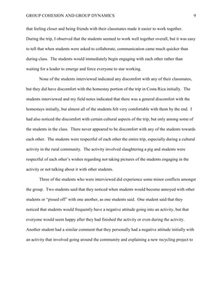 GROUP COHESION AND GROUP DYNAMICS 9
that feeling closer and being friends with their classmates made it easier to work together.
During the trip, I observed that the students seemed to work well together overall, but it was easy
to tell that when students were asked to collaborate, communication came much quicker than
during class. The students would immediately begin engaging with each other rather than
waiting for a leader to emerge and force everyone to star working.
None of the students interviewed indicated any discomfort with any of their classmates,
but they did have discomfort with the homestay portion of the trip in Costa Rica initially. The
students interviewed and my field notes indicated that there was a general discomfort with the
homestays initially, but almost all of the students felt very comfortable with them by the end. I
had also noticed the discomfort with certain cultural aspects of the trip, but only among some of
the students in the class. There never appeared to be discomfort with any of the students towards
each other. The students were respectful of each other the entire trip, especially during a cultural
activity in the rural community. The activity involved slaughtering a pig and students were
respectful of each other’s wishes regarding not taking pictures of the students engaging in the
activity or not talking about it with other students.
Three of the students who were interviewed did experience some minor conflicts amongst
the group. Two students said that they noticed when students would become annoyed with other
students or “pissed off” with one another, as one students said. One student said that they
noticed that students would frequently have a negative attitude going into an activity, but that
everyone would seem happy after they had finished the activity or even during the activity.
Another student had a similar comment that they personally had a negative attitude initially with
an activity that involved going around the community and explaining a new recycling project to
 