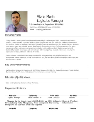 Viorel Marin
Logistics Manager
5 Durban Gardens, Dagenham, RM10 9XU
Work Phone: 07825266872 Mobile: 07943925988
Email : viowos@yahoo.com
Personal Profile
During the last 8 years I gained extensive experience working in a wide range of major construction and logistics
projects. I have controlled a variety of works including: Organise and take Site Inductions, Deliveries Management,
Site Security, Manage on site Health and Safety, Storage of materials and equipment, Site signage, Plan site set-up to
move labour , plant, and materials around site efficiently, Segregation of works, Traffic management, Fire safety
management, Plant and machinery management, including hoists and telehandlers, Waste management and
Sustainability Capable of managing sub-contractors to deliver their package of goods and services, ensuring the
organisation`s safety policies are followed. IT literate.
I am a confident communicator and highly conscientious. Strong leadership style, together with polite and
approachable manner, allows me to build strong relations with staff and clients, whilst commanding a high quality and
efficient logistics service.
Key Skills/Achievements
NVQ Level 6 in Construction Management, SMSTS (Site Manager). First AID, Fire Marshall Coordinator, Traffic Marshall,
Dumped driver, Forklift driver, hoist operator, Environmental Awareness Training,
Education/Qualifications
Glass welding diploma, electronic college (Romania).
Employment History
Job Title Company From Date To Date
Logistic Manager Elliott-Thomas ltd Start: Oct 2011 Present
Managing the Site Logistic team in KSS2 , KSS5, and KSS3 for Berkeley Homes in Woodberry
Down including Traffic Management, Waste Management, Site Security, Subcontractors
Storage area and Deliveries, Plants and equipment
Job Title Company From Date To Date
 