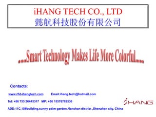 iHANG TECH CO., LTD
懿航科技股份有限公司
www.rfid-ihangtech.com Email:ihang.tech@hotmail.com
Tel: +86 755 26445317 MP: +86 18576782536
ADD:11C,10#building,sunny palm garden,Nanshan district ,Shenzhen city, China
Contacts:
 