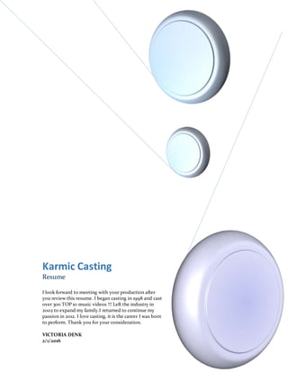 Karmic Casting
Resume
I look forward to meeting with your production after
you review this resume. I began casting in 1998 and cast
over 300 TOP 10 music videos !!! Left the industry in
2002 to expand my family.I returned to continue my
passion in 2012. I love casting, it is the career I was born
to perform. Thank you for your consideration.
VICTORIA DENK
2/1/2016
 