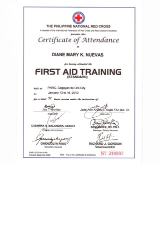THE PHILIPPINE NATIONAL RED CROSS
A member of the International Federation of Red Cross and Red Crescent Societies
p,vnsUo t6lo
Certific at e of Att enf,anc e
to
DIANE MARY K. NUEVAS
/44 4a4&c? alletdeal ttz
FIRSTAID TRAINING
(STANDARD)
ictd. az PNRC, Cagayan de Oro City
o4 January 13 to 16, 2010
h" a taat 32 /o.t 4 ae44/a.,...44ci clz caahadtao o(t
Rrc ARD J. GORDON
Ghairman/GEO
PNRC-SS Form 5044
Revised September 2006 Note: This is not a certificate of proficiency.
Manager, Safety Services
Secretary General
 