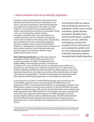 Leveraging Meaningful Use to Reduce Health Disparities: An Action Plan | Consumer Partnership For eHealth 10
I. Data Collection and Use to Identify Disparities
In order to reduce health disparities, they must first be
identified and understood in terms of prevalence, root
causes, and major contributors. Standardized, granular
data collection is foundational to this effort, for which
health IT is an essential tool. Ensuring that EHRs can
capture and record factors pertinent to individuals’ health,
such as sexual orientation, gender identity,
occupation, disability status, environmental factors,
caregiver presence, and race, ethnicity, and language,
ensures that providers see the whole picture surrounding
their patients and are more adequately equipped to
identify and address factors associated with health
disparities. Subsequently, using these data to provide care
that is patient-centered, such as through automated
decision support and reminders, helps to reduce
disparities at the point of care.
Data Collection Standards: Currently, data collection
capabilities of ONC-certified EHRs are based on the
standards created by the Office of Management and
Budget (OMB). These standards provide a minimum set
of categories for race and ethnicity and act as a foundation upon which more
granular race and ethnicity data collection should be built. In a 2009 report, the
Institute of Medicine (IOM) articulated that while the OMB categories “can reveal
important disparities in care, they are not always sufficiently descriptive to target
interventions most effectively.”
 6
The IOM recommended more detailed, granular
data collection reflecting the populations served in different communities.
It may be too far of a leap for certified EHR technology to go directly from our
current OMB standards to those recommended by the IOM. However, the
granularity of IOM’s recommendations should be our guiding light as health IT and
EHR systems continue to develop and be updated. To meet the HITECH Act’s goals
to address health disparities, EHR systems should collect better, more sophisticated
detail beyond the basic OMB standards. As an immediate next step, we propose (as
many others have proposed) advancing from the OMB standards to the more
granular Health and Human Services (HHS) standards. The HHS standards build
upon the OMB standards, adding the type of granularity for Asian and Latino
populations that is used in the American Community Survey (ACS) and Decennial
Census.
 6 Institute of Medicine. Race, Ethnicity, and Language Data: Standardization for Health Care Quality Improvement. August 2009.
http://www.iom.edu/~/media/Files/Report%20Files/2009/RaceEthnicityData/Race%20Ethnicity%20report%20brief%20
FINAL%20for%20web.pdf 
Ensuring that EHRs can capture
and record factors pertinent to
individuals' health, such as sexual
orientation, gender identity,
occupation, disability status,
environmental factors, caregiver
presence, and race, ethnicity
and language, ensures that
providers see the whole picture
surrounding their patients and
are more adequately equipped
to identify and address factors
associated with health disparities.
 