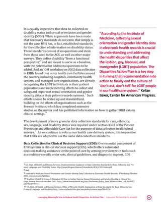 Leveraging Meaningful Use to Reduce Health Disparities: An Action Plan | Consumer Partnership For eHealth 11
It is equally imperative that data be collected on
disability status and sexual orientation and gender
identity (SOGI). While arguments have been made
that necessary standards do not exist, that simply is
not the case. HHS has, in fact, established standards
for the collection of information on disability status.
 7
These standards consist of six questions and stem
from those used in the ACS, as well as other major
surveys. They define disability “from a functional
perspective”
 8
and are meant to serve as a baseline,
with the potential for additional questions to be
added. And an IOM workshop on SOGI data collection
in EHRs found that many health care facilities around
the country, including hospitals, community health
centers, and managed care organizations, are already
recognizing the LGBT individuals in their patient
populations and implementing efforts to collect and
safeguard important sexual orientation and gender
identity data in their patient records systems.
 9
Such
efforts should be scaled up and standardized,
building on the efforts of organizations such as the
Fenway Institute, which has completed extensive
studies on the matter and has published information on how to gather SOGI data in
clinical settings.
 10
The development of more granular data collection standards for race, ethnicity,
sex, language, and disability status was required under section 4302 of the Patient
Protection and Affordable Care Act for the purpose of data collection in all federal
surveys.
 11
As we continue to reform our health care delivery system, it is imperative
that EHRs are adapted to use the same data collection standards.
Data Collection for Clinical Decision Support (CDS): One essential component of
EHR systems is clinical decision support (CDS), which offers automated
decision-making assistance at the point of care by arming providers with tools such
as condition-specific order sets, clinical guidelines, and diagnostic support. CDS
 7 U.S. Dept. of Health and Human Services. Implementation Guidance on Data Collection Standards for Race, Ethnicity, Sex, Pri-
mary Language, and Disability Status. http://aspe.hhs.gov/datacncl/standards/ACA/4302/index.pdf 
 8 Ibid. 
 9 Institute of Medicine. Sexual Orientation and Gender Identity Data Collection in Electronic Health Records: A Workshop. October
2012. www.iom.edu/lgbtdata
 10 Bradford J, Cahill S, Grasso C, Makadon HJ. How to Gather Data on Sexual Orientation and Gender Identity in Clinical Set-
tings. Fenway Institute. October 2011. http://www.fenwayhealth.org/site/DocServer/Policy_Brief_HowtoGather..._v3_01.09.12.
pdf?docID=9142 
 11 U.S. Dept. of Health and Human Services, Office of Minority Health. Explanation of Data Standards for Race, Ethnicity, Sex,
Primary Language, and Disability. http://minorityhealth.hhs.gov/templates/content.aspx?ID=9228 
"According to the Institute of
Medicine, collecting sexual
orientation and gender identity data
in electronic health records is crucial
to understanding and addressing
the health disparities that affect
the lesbian, gay, bisexual, and
transgender (LGBT) population. The
Disparities Action Plan is a key step
in turning that recommendation into
action to finally end the culture of
'don’t ask, don’t tell' for LGBT people
in our healthcare system." Kellan
Baker, Center for American Progress.
 